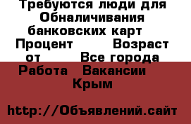 Требуются люди для Обналичивания банковских карт  › Процент ­ 25 › Возраст от ­ 18 - Все города Работа » Вакансии   . Крым